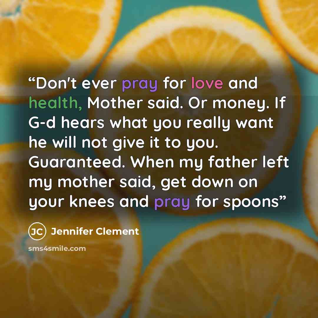“Don't ever pray for love and health, Mother said. Or money. If G-d hears what you really want he will not give it to you. Guaranteed. When my father left my mother said, get down on your knees and pray for spoons” quote by Jennifer Clement