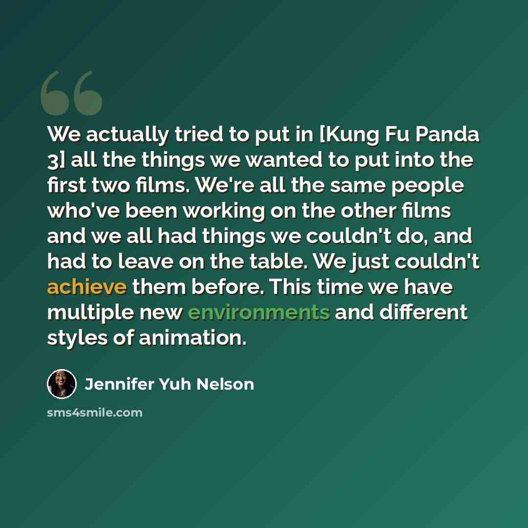 “We actually tried to put in [Kung Fu Panda 3] all the things we wanted to put into the first two films. We're all the same people who've been working on the other films and we all had things we couldn't do, and had to leave on the table. We just couldn't achieve them before. This time we have…” quote by Jennifer Yuh Nelson