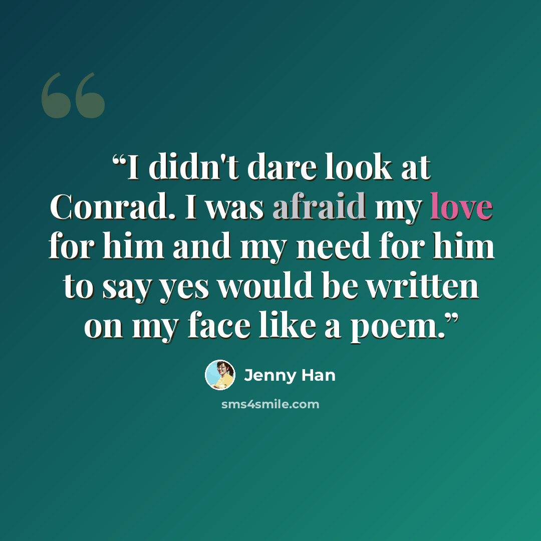 “I didn't dare look at Conrad. I was afraid my love for him and my need for him to say yes would be written on my face like a poem.” quote by Jenny Han