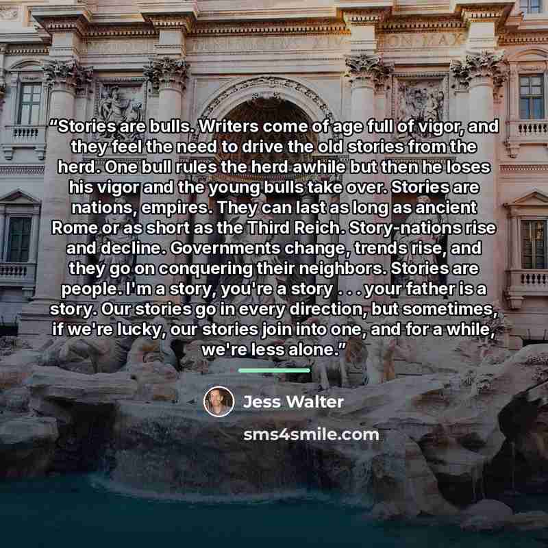 “Stories are bulls. Writers come of age full of vigor, and they feel the need to drive the old stories from the herd. One bull rules the herd awhile but then he loses his vigor and the young bulls take over. Stories are nations, empires. They can last as long as ancient Rome or as short as the…” quote by Jess Walter