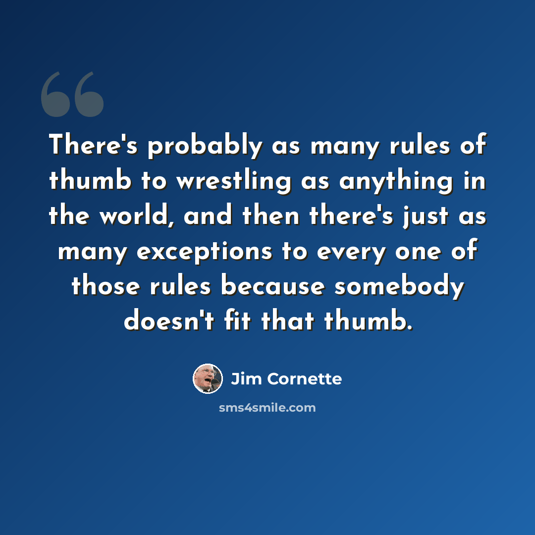 “There's probably as many rules of thumb to wrestling as anything in the world, and then there's just as many exceptions to every one of those rules because somebody doesn't fit that thumb.” quote by Jim Cornette