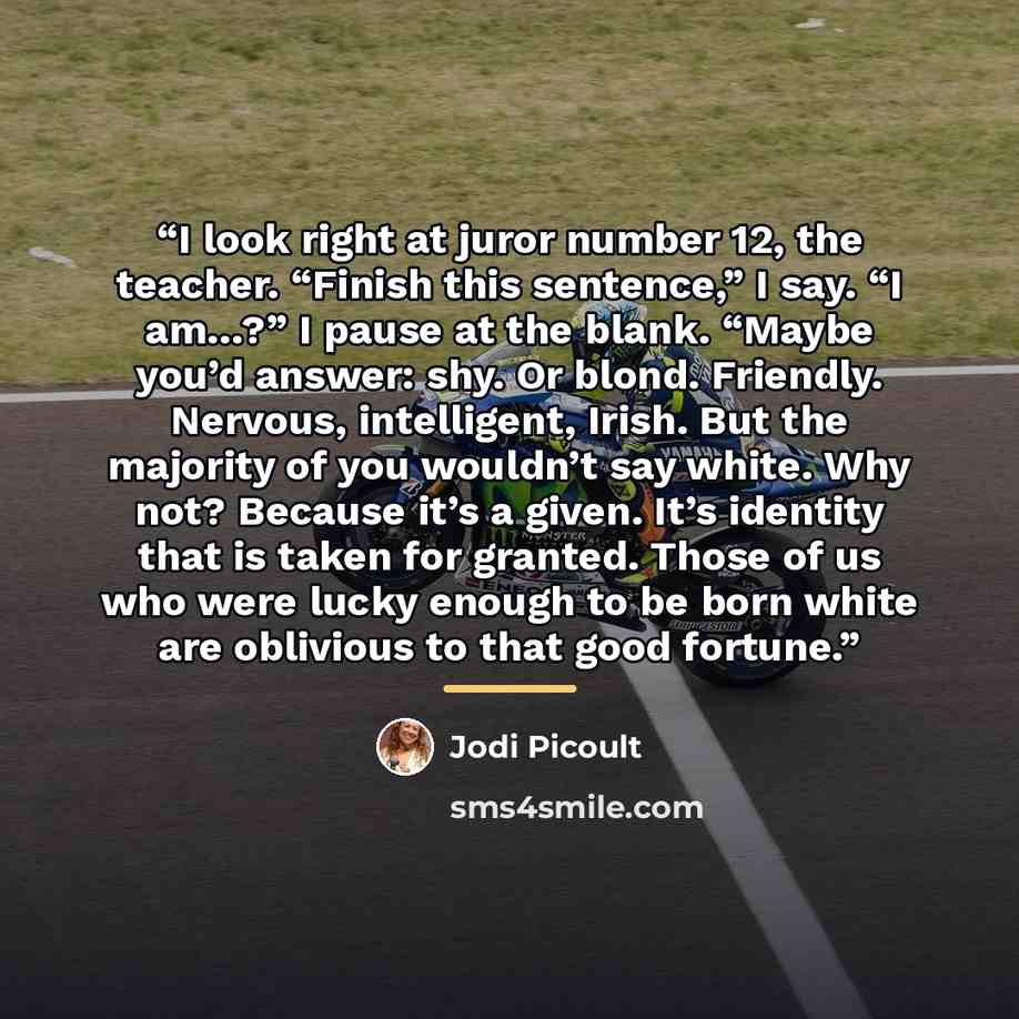 “I look right at juror number 12, the teacher. “Finish this sentence,” I say. “I am…?” I pause at the blank. “Maybe you’d answer: shy. Or blond. Friendly. Nervous, intelligent, Irish. But the majority of you wouldn’t say white. Why not? Because it’s a given. It’s identity that is taken for granted…” quote by Jodi Picoult