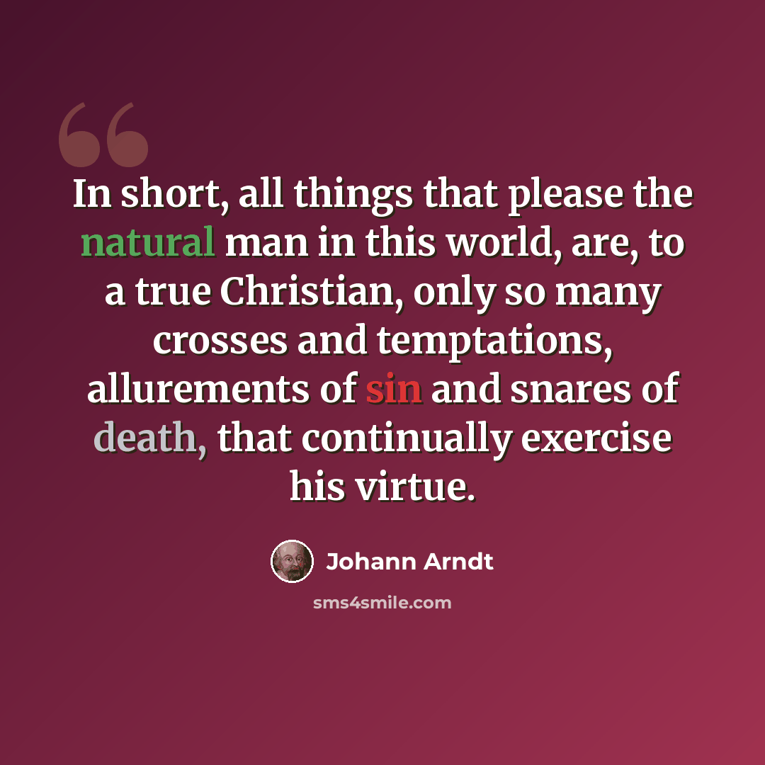 “In short, all things that please the natural man in this world, are, to a true Christian, only so many crosses and temptations, allurements of sin and snares of death, that continually exercise his virtue.” quote by Johann Arndt