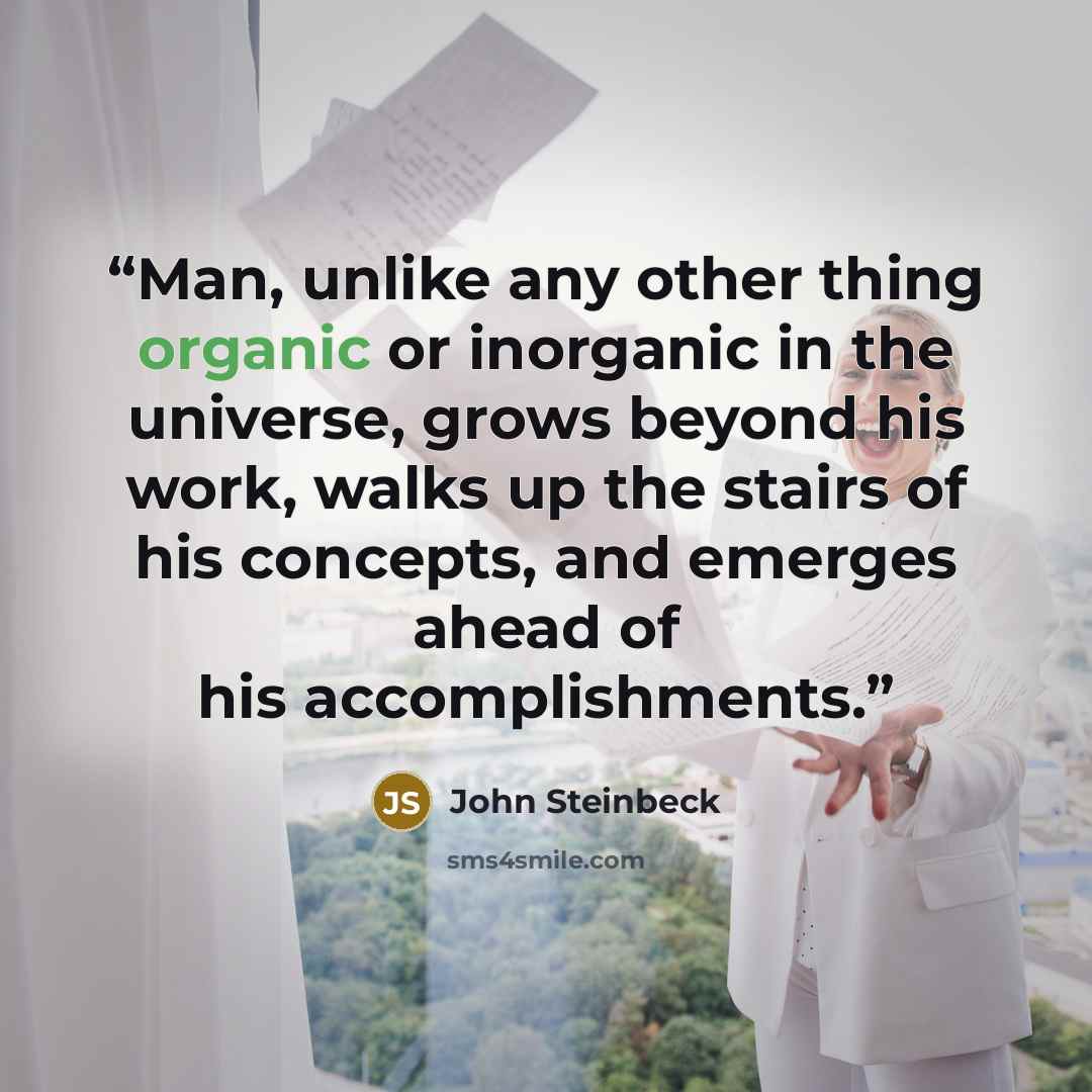 “Man, unlike any other thing organic or inorganic in the universe, grows beyond his work, walks up the stairs of his concepts, and emerges ahead of his accomplishments.” quote by John Steinbeck