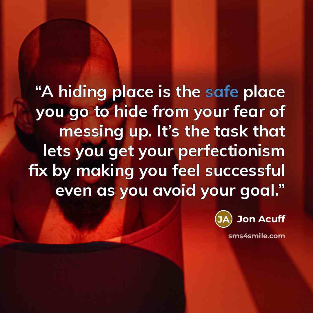 “A hiding place is the safe place you go to hide from your fear of messing up. It’s the task that lets you get your perfectionism fix by making you feel successful even as you avoid your goal.” quote by Jon Acuff