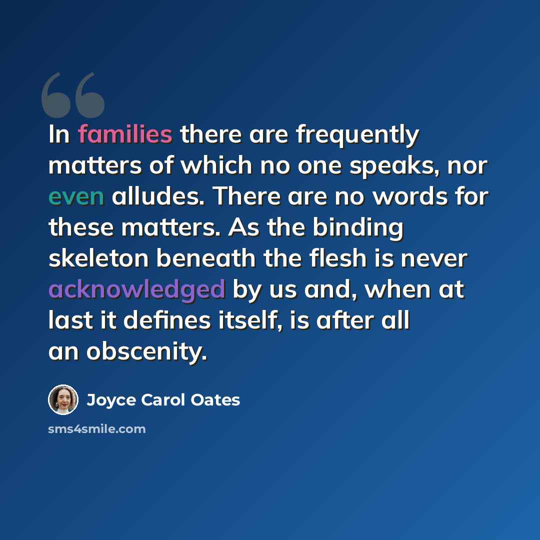 “In families there are frequently matters of which no one speaks, nor even alludes. There are no words for these matters. As the binding skeleton beneath the flesh is never acknowledged by us and, when at last it defines itself, is after all an obscenity.” quote by Joyce Carol Oates