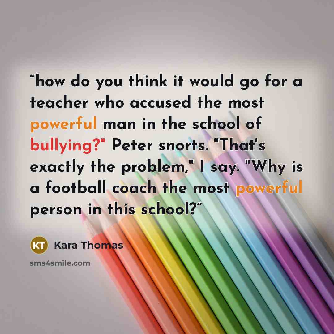 “how do you think it would go for a teacher who accused the most powerful man in the school of bullying?" Peter snorts. "That's exactly the problem," I say. "Why is a football coach the most powerful person in this school?” quote by Kara Thomas