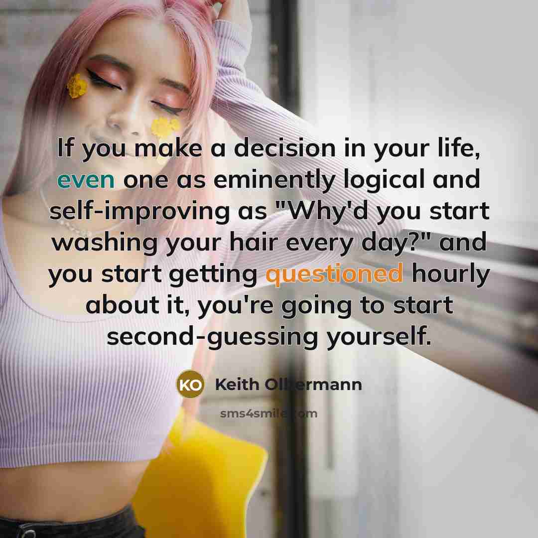 “If you make a decision in your life, even one as eminently logical and self-improving as "Why'd you start washing your hair every day?" and you start getting questioned hourly about it, you're going to start second-guessing yourself.” quote by Keith Olbermann