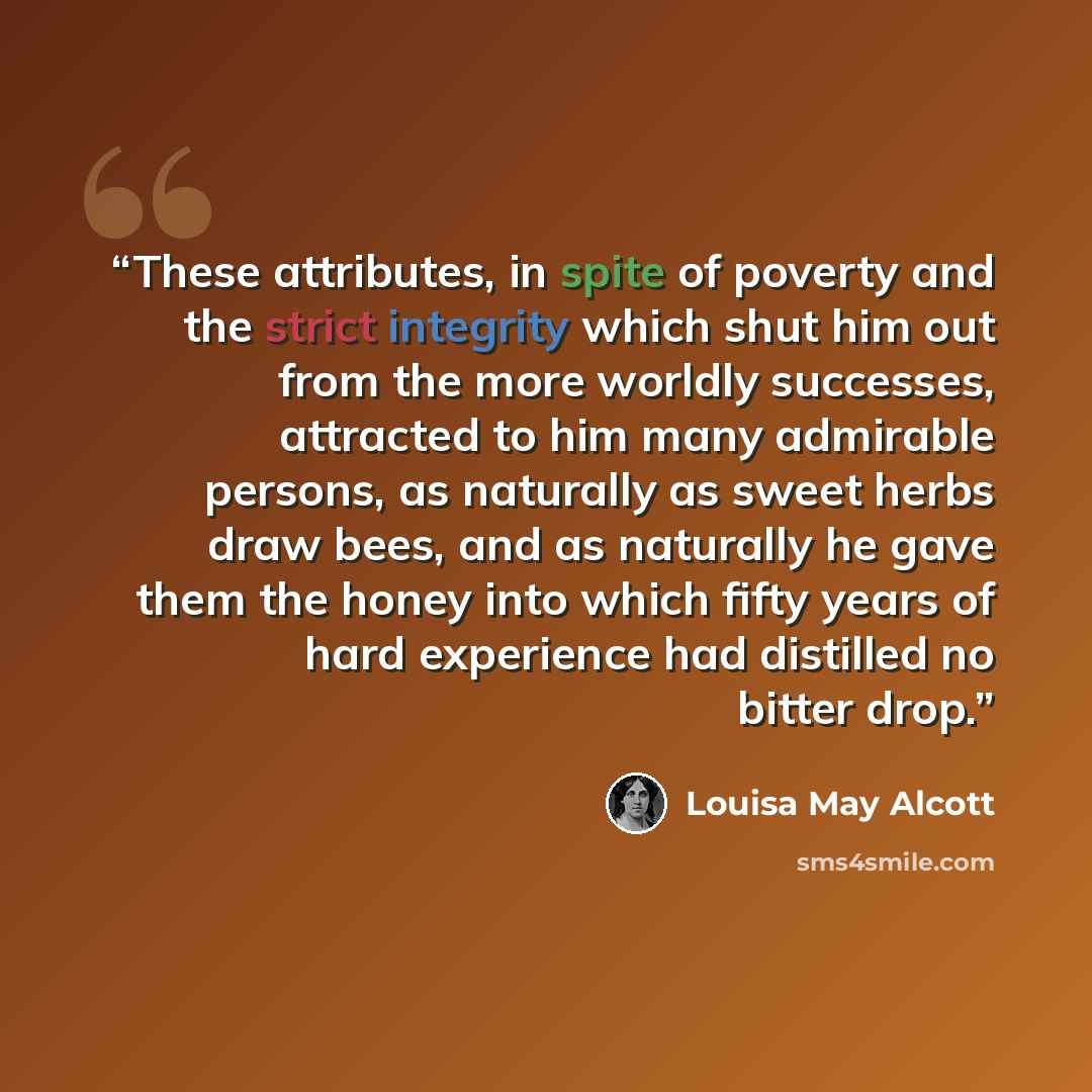 “These attributes, in spite of poverty and the strict integrity which shut him out from the more worldly successes, attracted to him many admirable persons, as naturally as sweet herbs draw bees, and as naturally he gave them the honey into which fifty years of hard experience had distilled no…” quote by Louisa May Alcott