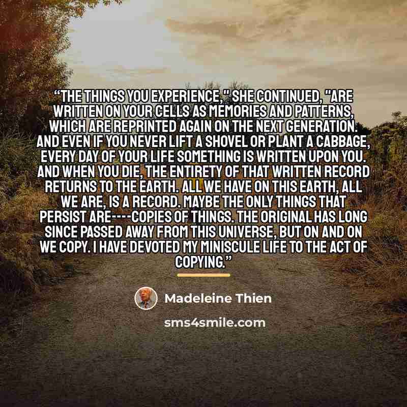 “The things you experience," she continued, "are written on your cells as memories and patterns, which are reprinted again on the next generation. And even if you never lift a shovel or plant a cabbage, every day of your life something is written upon you. And when you die, the entirety of that…” quote by Madeleine Thien