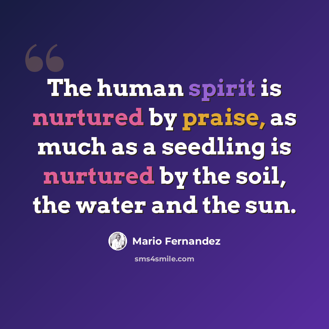 “The human spirit is nurtured by praise, as much as a seedling is nurtured by the soil, the water and the sun.” quote by Mario Fernandez