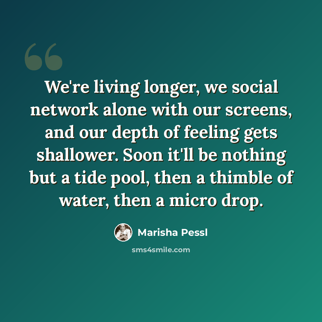 “We're living longer, we social network alone with our screens, and our depth of feeling gets shallower. Soon it'll be nothing but a tide pool, then a thimble of water, then a micro drop.” quote by Marisha Pessl