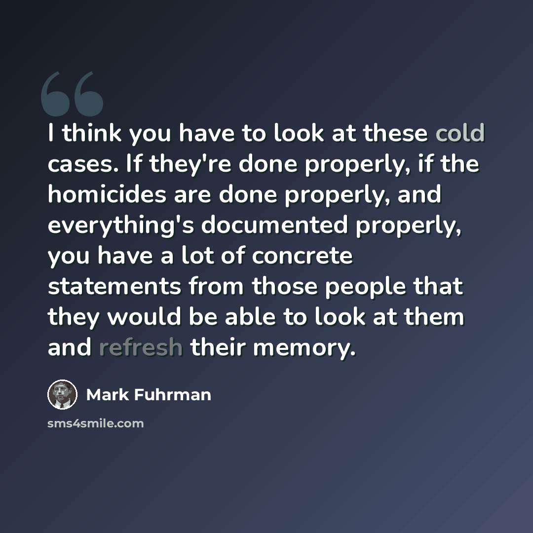 “I think you have to look at these cold cases. If they're done properly, if the homicides are done properly, and everything's documented properly, you have a lot of concrete statements from those people that they would be able to look at them and refresh their memory.” quote by Mark Fuhrman