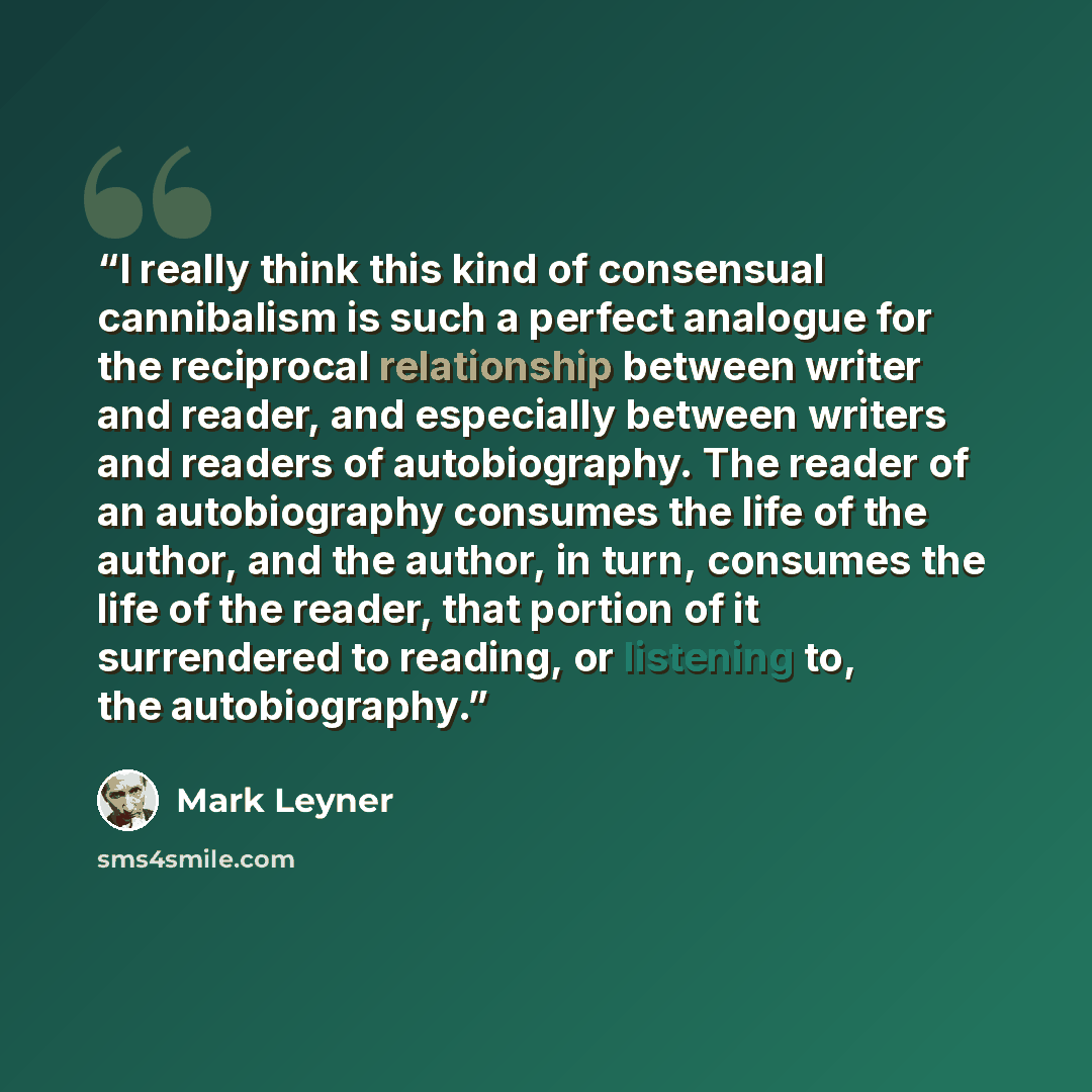 “I really think this kind of consensual cannibalism is such a perfect analogue for the reciprocal relationship between writer and reader, and especially between writers and readers of autobiography. The reader of an autobiography consumes the life of the author, and the author, in turn, consumes…” quote by Mark Leyner