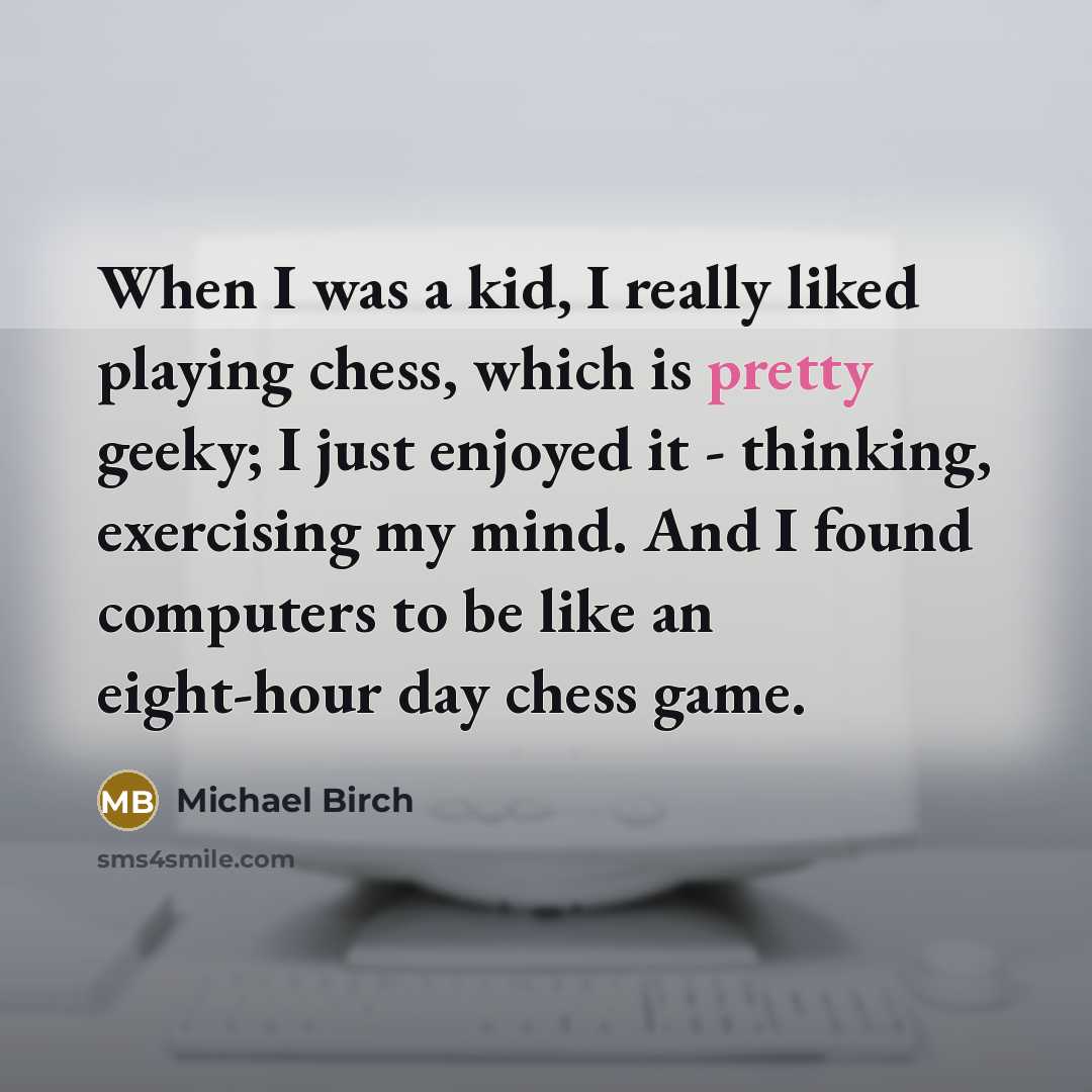 “When I was a kid, I really liked playing chess, which is pretty geeky; I just enjoyed it - thinking, exercising my mind. And I found computers to be like an eight-hour day chess game.” quote by Michael Birch