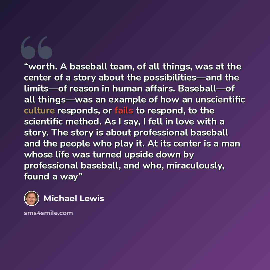 “worth. A baseball team, of all things, was at the center of a story about the possibilities—and the limits—of reason in human affairs. Baseball—of all things—was an example of how an unscientific culture responds, or fails to respond, to the scientific method. As I say, I fell in love with a…” quote by Michael Lewis
