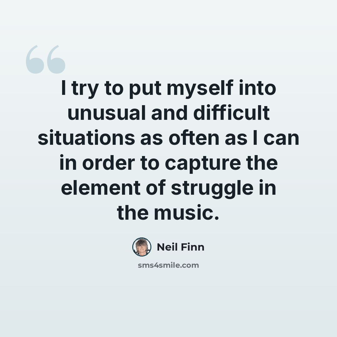 “I try to put myself into unusual and difficult situations as often as I can in order to capture the element of struggle in the music.” quote by Neil Finn
