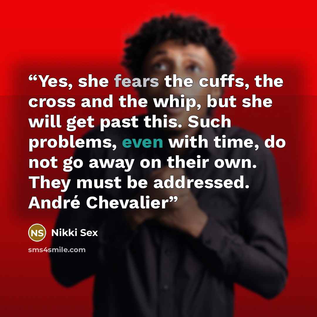 “Yes, she fears the cuffs, the cross and the whip, but she will get past this. Such problems, even with time, do not go away on their own. They must be addressed. André Chevalier” quote by Nikki Sex