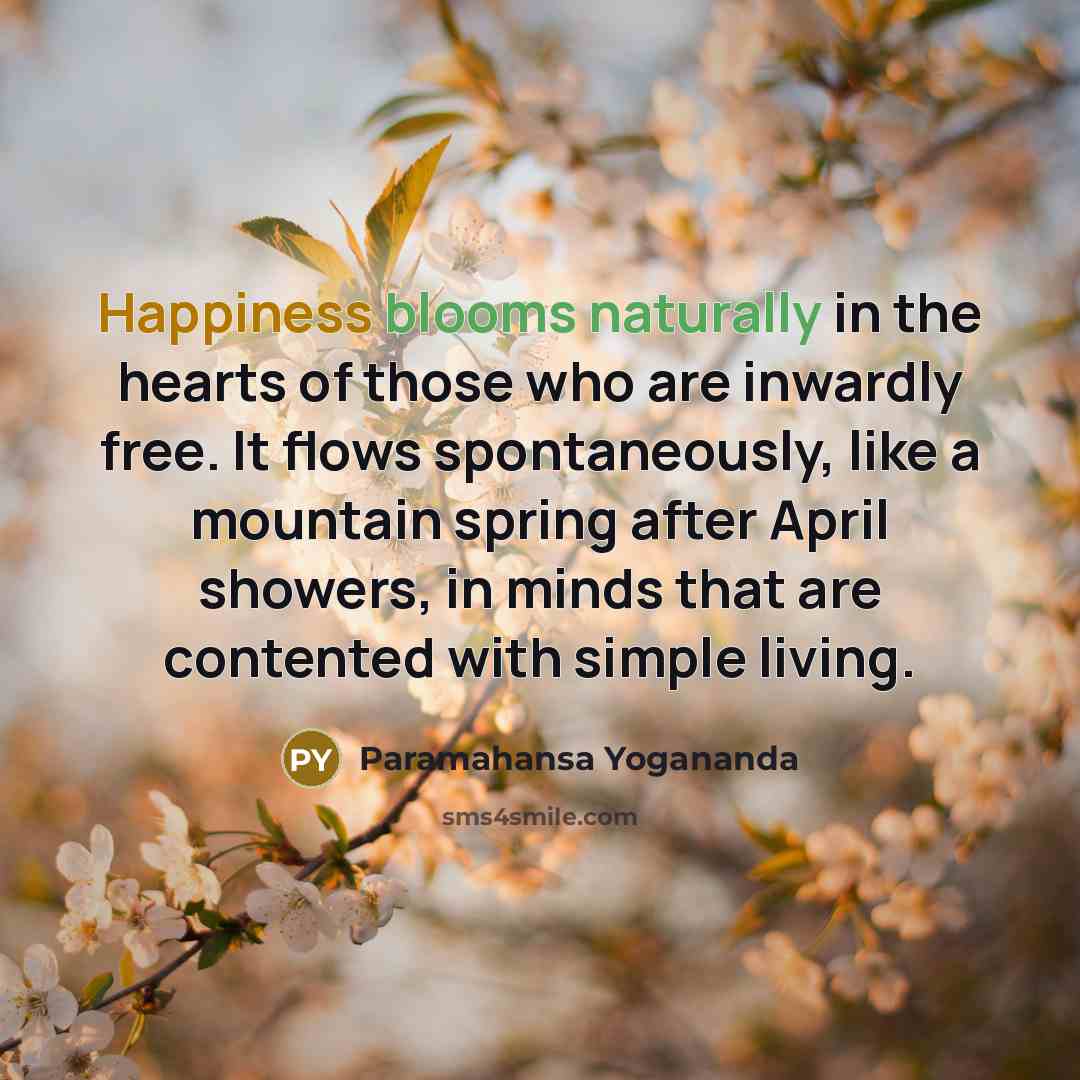 “Happiness blooms naturally in the hearts of those who are inwardly free. It flows spontaneously, like a mountain spring after April showers, in minds that are contented with simple living.” quote by Paramahansa Yogananda