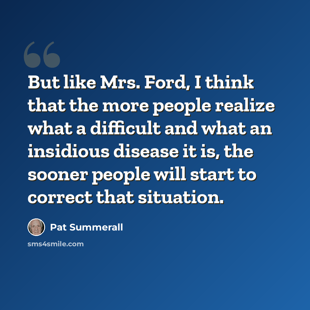 “But like Mrs. Ford, I think that the more people realize what a difficult and what an insidious disease it is, the sooner people will start to correct that situation.” quote by Pat Summerall