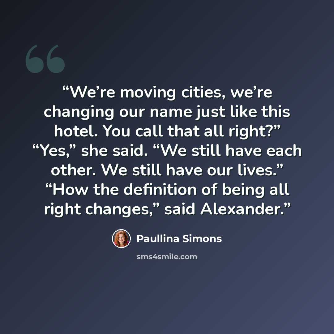 “We’re moving cities, we’re changing our name just like this hotel. You call that all right?” “Yes,” she said. “We still have each other. We still have our lives.” “How the definition of being all right changes,” said Alexander.” quote by Paullina Simons