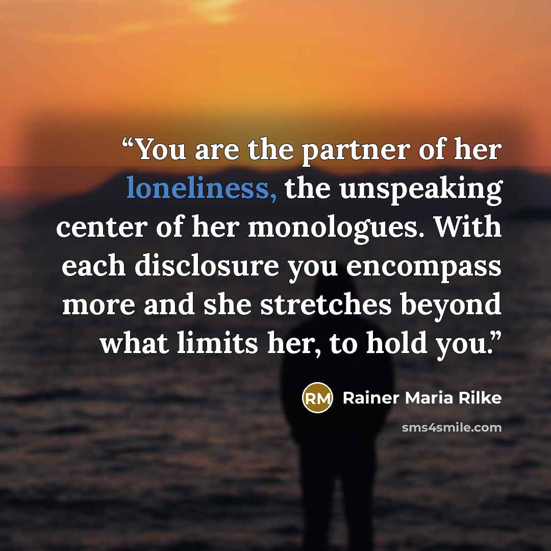 “You are the partner of her loneliness, the unspeaking center of her monologues. With each disclosure you encompass more and she stretches beyond what limits her, to hold you.” quote by Rainer Maria Rilke