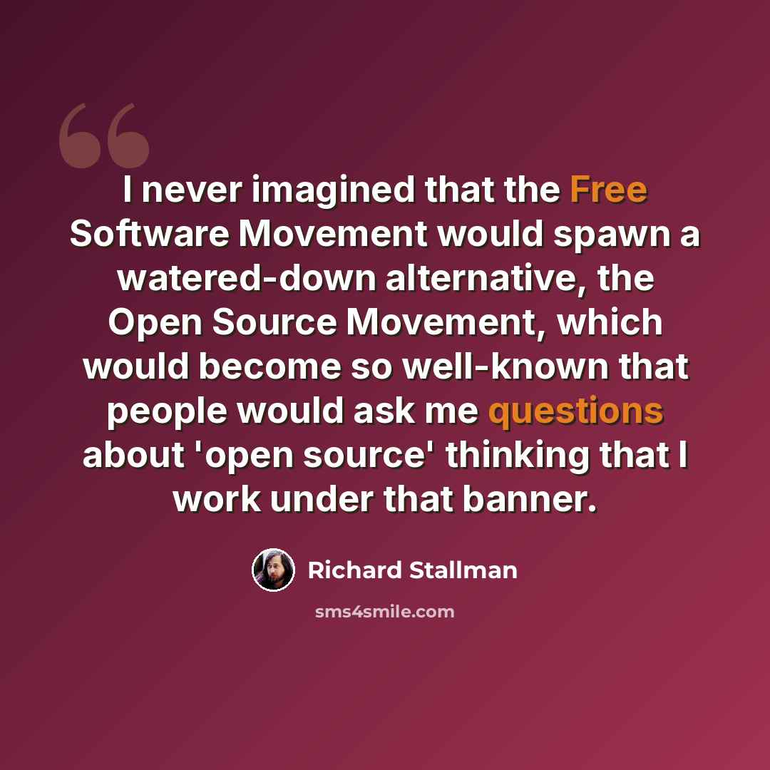 “I never imagined that the Free Software Movement would spawn a watered-down alternative, the Open Source Movement, which would become so well-known that people would ask me questions about 'open source' thinking that I work under that banner.” quote by Richard Stallman