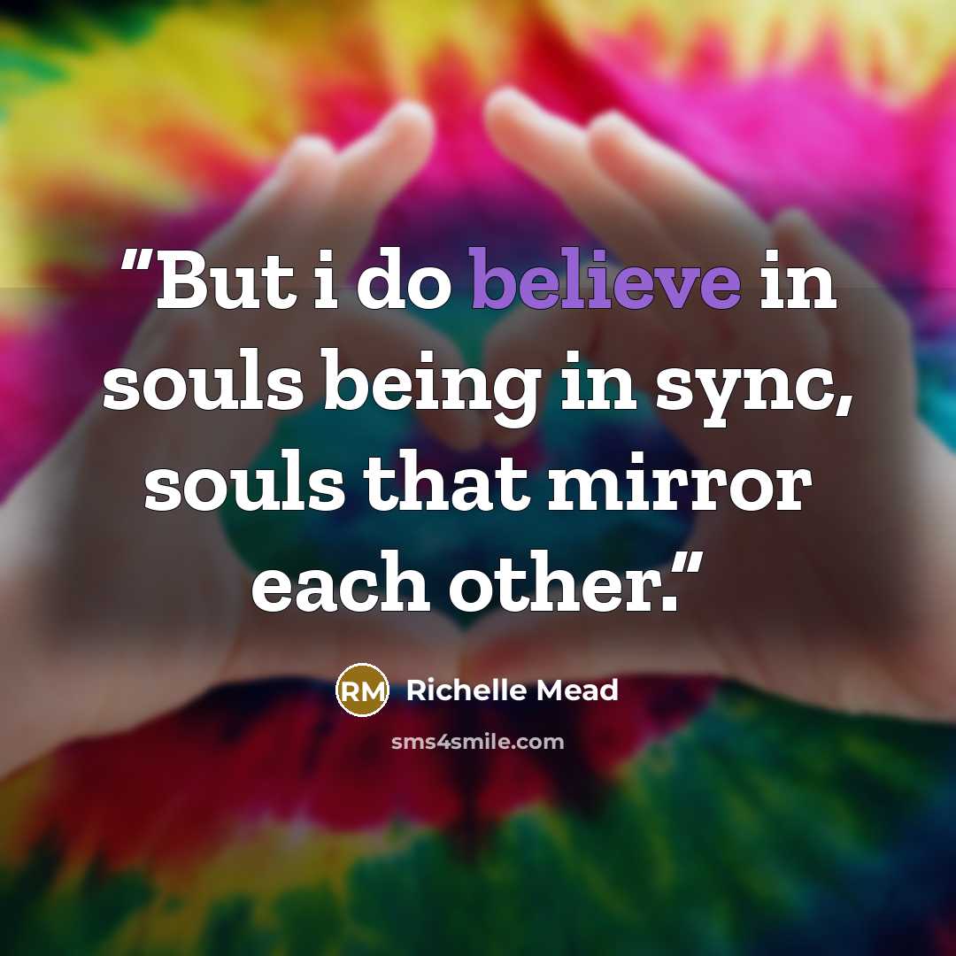 “But i do believe in souls being in sync, souls that mirror each other.” quote by Richelle Mead