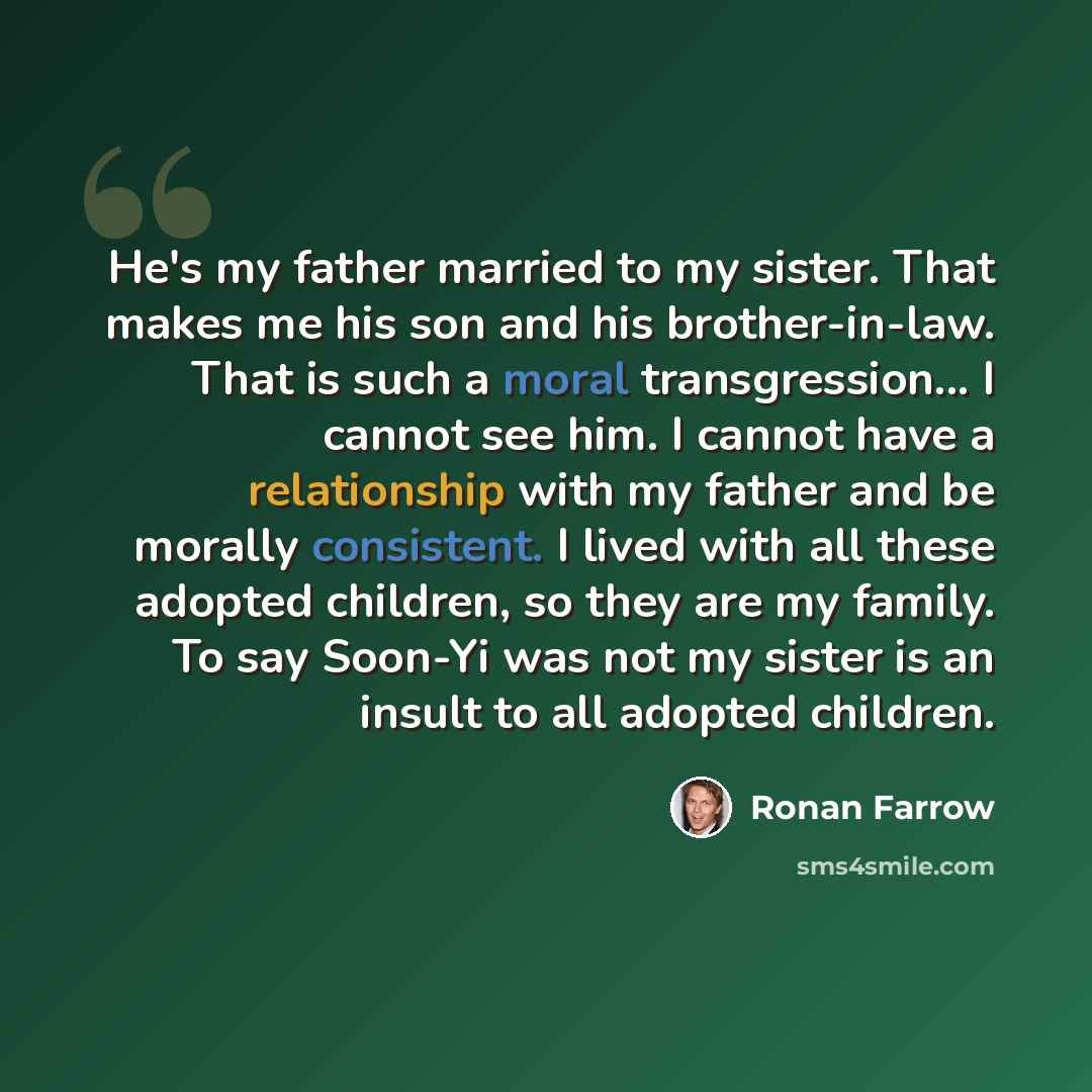 “He's my father married to my sister. That makes me his son and his brother-in-law. That is such a moral transgression... I cannot see him. I cannot have a relationship with my father and be morally consistent. I lived with all these adopted children, so they are my family. To say Soon-Yi was not…” quote by Ronan Farrow