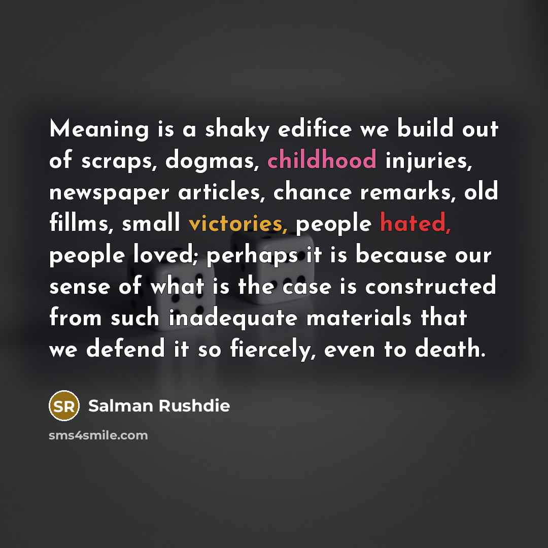 “Meaning is a shaky edifice we build out of scraps, dogmas, childhood injuries, newspaper articles, chance remarks, old fillms, small victories, people hated, people loved; perhaps it is because our sense of what is the case is constructed from such inadequate materials that we defend it so…” quote by Salman Rushdie