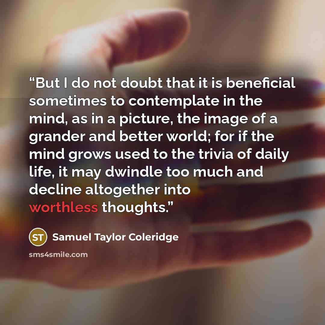 “But I do not doubt that it is beneficial sometimes to contemplate in the mind, as in a picture, the image of a grander and better world; for if the mind grows used to the trivia of daily life, it may dwindle too much and decline altogether into worthless thoughts.” quote by Samuel Taylor Coleridge