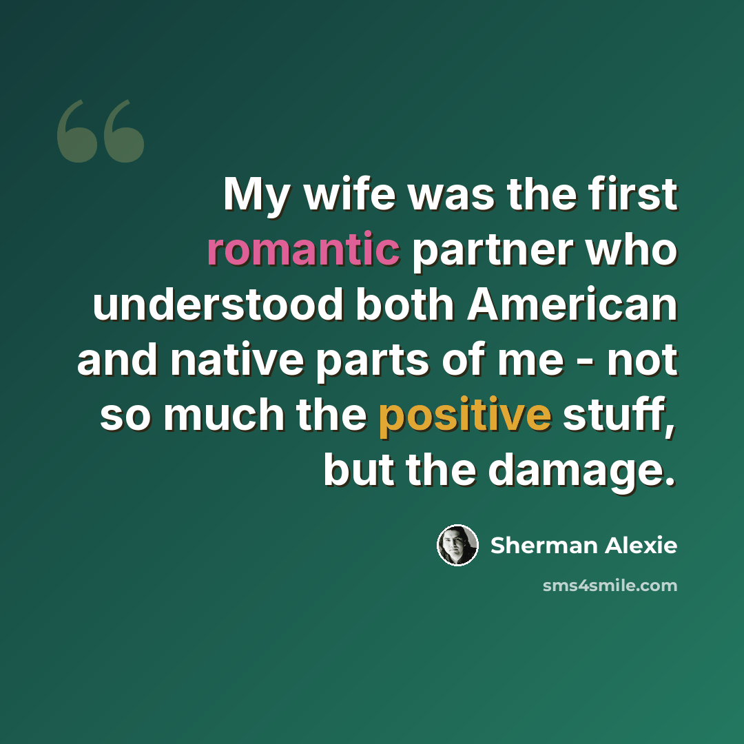 “My wife was the first romantic partner who understood both American and native parts of me - not so much the positive stuff, but the damage.” quote by Sherman Alexie