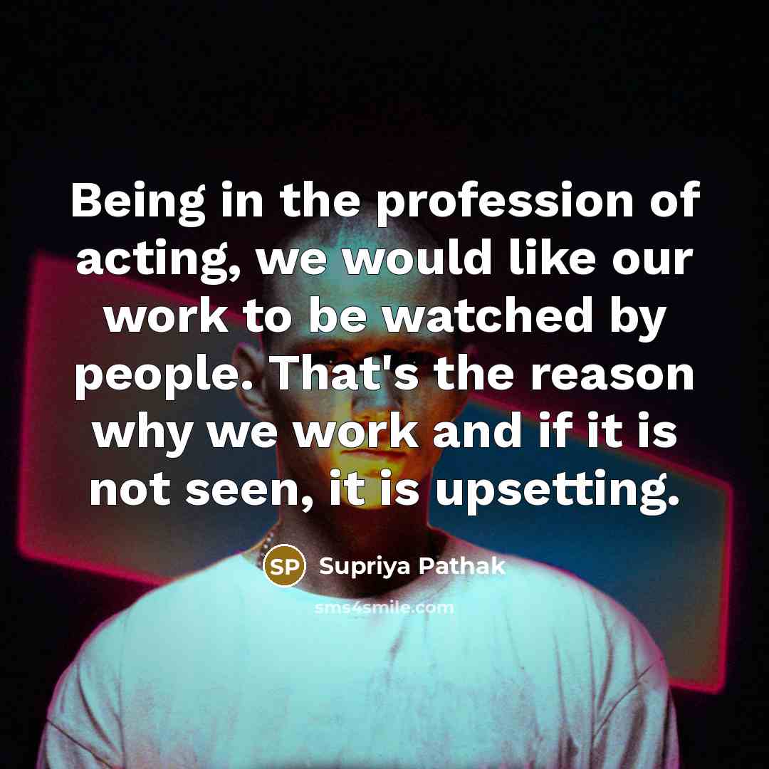“Being in the profession of acting, we would like our work to be watched by people. That's the reason why we work and if it is not seen, it is upsetting.” quote by Supriya Pathak