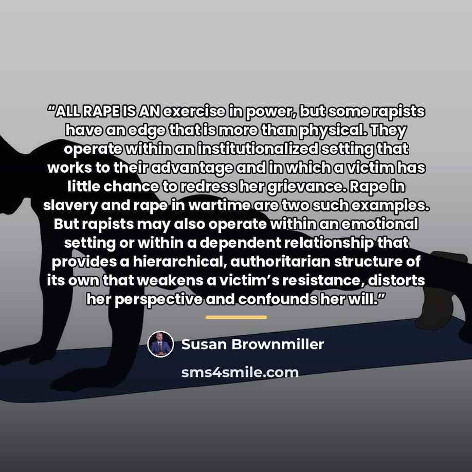 “ALL RAPE IS AN exercise in power, but some rapists have an edge that is more than physical. They operate within an institutionalized setting that works to their advantage and in which a victim has little chance to redress her grievance. Rape in slavery and rape in wartime are two such examples…” quote by Susan Brownmiller