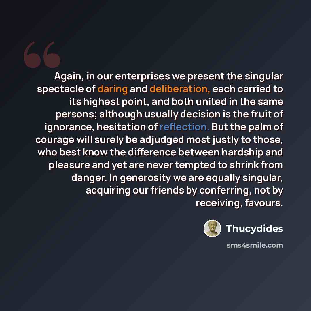 “Again, in our enterprises we present the singular spectacle of daring and deliberation, each carried to its highest point, and both united in the same persons; although usually decision is the fruit of ignorance, hesitation of reflection. But the palm of courage will surely be adjudged most justly…” quote by Thucydides
