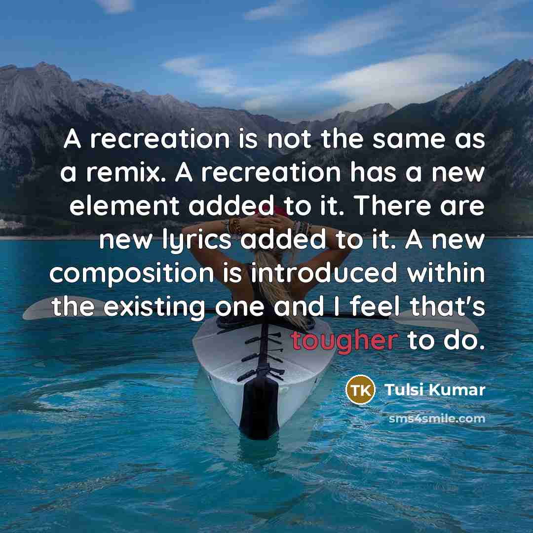 “A recreation is not the same as a remix. A recreation has a new element added to it. There are new lyrics added to it. A new composition is introduced within the existing one and I feel that's tougher to do.” quote by Tulsi Kumar