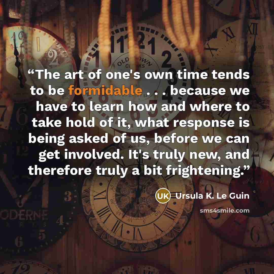 “The art of one's own time tends to be formidable . . . because we have to learn how and where to take hold of it, what response is being asked of us, before we can get involved. It's truly new, and therefore truly a bit frightening.” quote by Ursula K. Le Guin