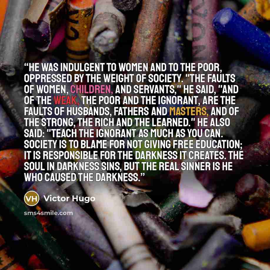 “He was indulgent to women and to the poor, oppressed by the weight of society. "The faults of women, children, and servants," he said, "and of the weak, the poor and the ignorant, are the faults of husbands, fathers and masters, and of the strong, the rich and the learned." He also said: "Teach…” quote by Victor Hugo