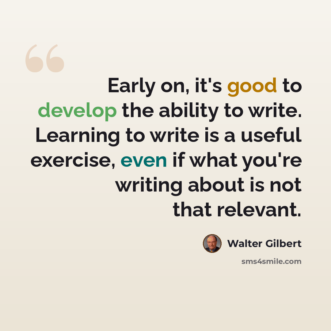 “Early on, it's good to develop the ability to write. Learning to write is a useful exercise, even if what you're writing about is not that relevant.” quote by Walter Gilbert