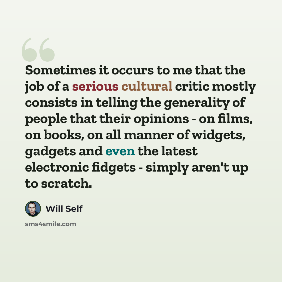 “Sometimes it occurs to me that the job of a serious cultural critic mostly consists in telling the generality of people that their opinions - on films, on books, on all manner of widgets, gadgets and even the latest electronic fidgets - simply aren't up to scratch.” quote by Will Self