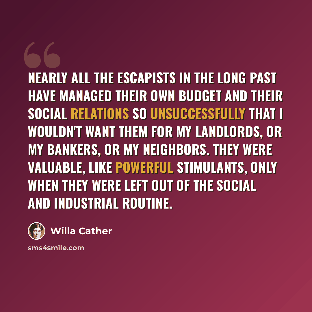 “Nearly all the Escapists in the long past have managed their own budget and their social relations so unsuccessfully that I wouldn't want them for my landlords, or my bankers, or my neighbors. They were valuable, like powerful stimulants, only when they were left out of the social and industrial…” quote by Willa Cather