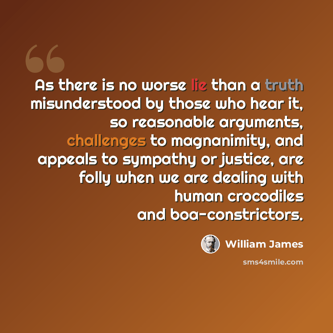 “As there is no worse lie than a truth misunderstood by those who hear it, so reasonable arguments, challenges to magnanimity, and appeals to sympathy or justice, are folly when we are dealing with human crocodiles and boa-constrictors.” quote by William James