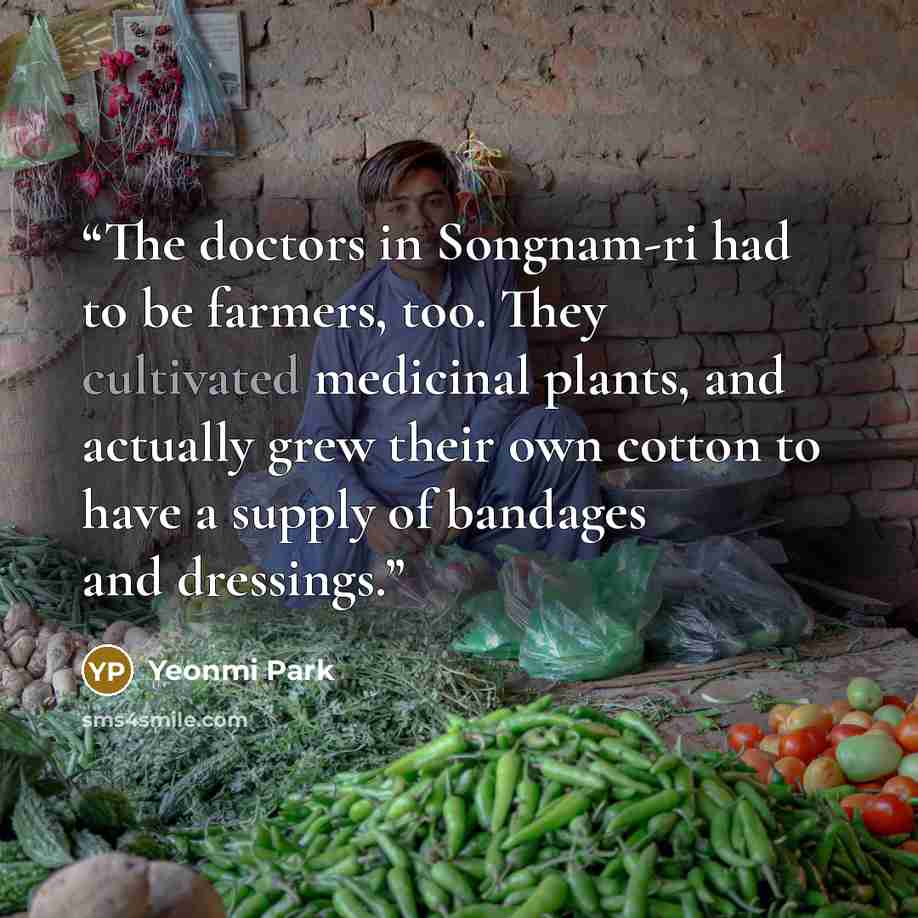 “The doctors in Songnam-ri had to be farmers, too. They cultivated medicinal plants, and actually grew their own cotton to have a supply of bandages and dressings.” quote by Yeonmi Park