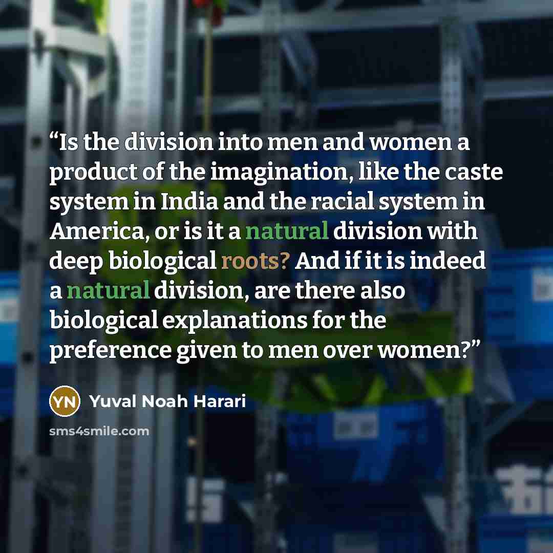 “Is the division into men and women a product of the imagination, like the caste system in India and the racial system in America, or is it a natural division with deep biological roots? And if it is indeed a natural division, are there also biological explanations for the preference given to men…” quote by Yuval Noah Harari