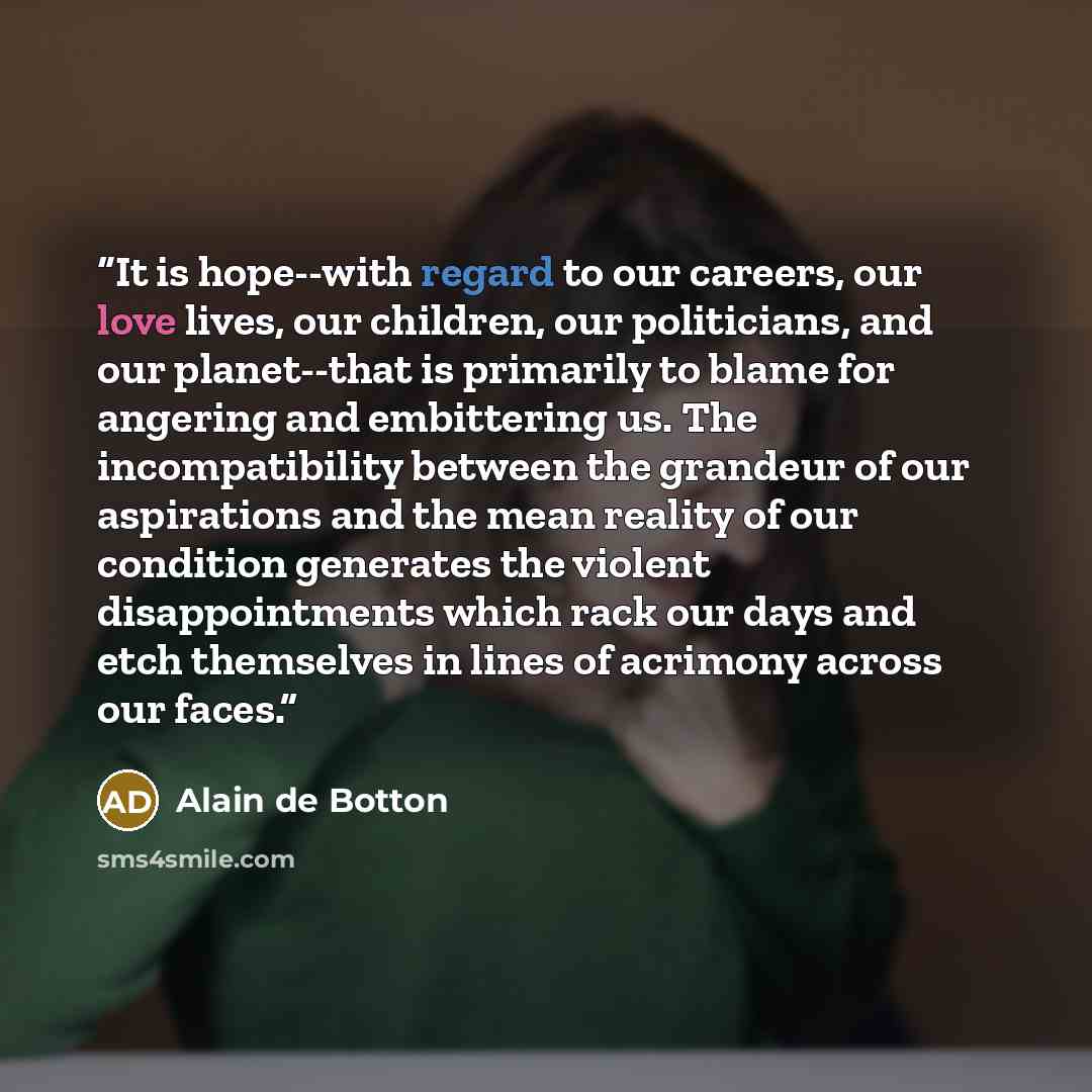 “It is hope--with regard to our careers, our love lives, our children, our politicians, and our planet--that is primarily to blame for angering and embittering us. The incompatibility between the grandeur of our aspirations and the mean reality of our condition generates the violent disappointments…” quote by alain de botton