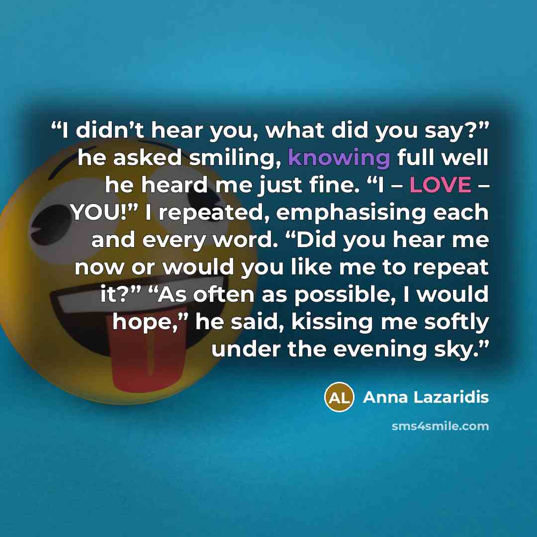 “I didn’t hear you, what did you say?” he asked smiling, knowing full well he heard me just fine. “I – LOVE – YOU!” I repeated, emphasising each and every word. “Did you hear me now or would you like me to repeat it?” “As often as possible, I would hope,” he said, kissing me softly under the…” quote by Anna Lazaridis