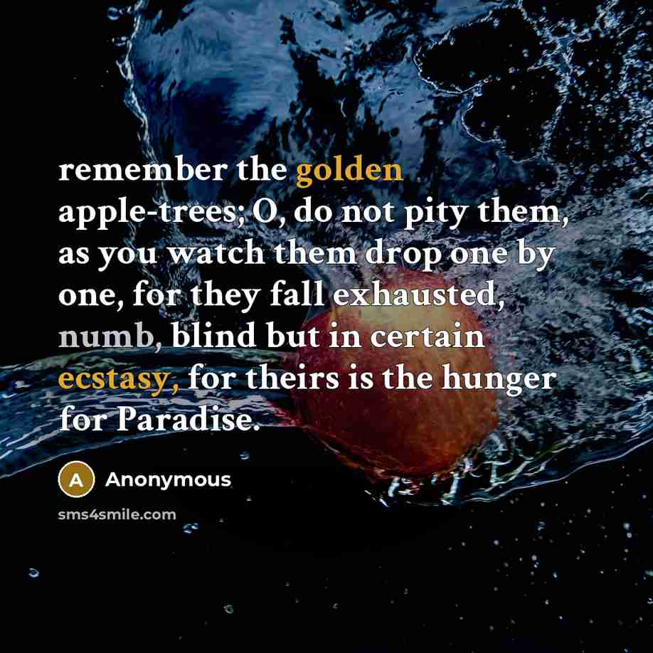 “remember the golden apple-trees; O, do not pity them, as you watch them drop one by one, for they fall exhausted, numb, blind but in certain ecstasy, for theirs is the hunger for Paradise.” quote by Anonymous