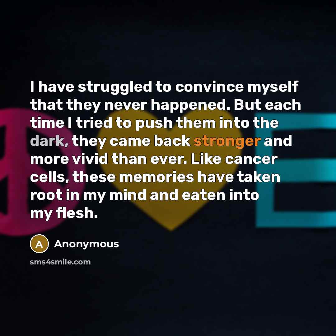 “I have struggled to convince myself that they never happened. But each time I tried to push them into the dark, they came back stronger and more vivid than ever. Like cancer cells, these memories have taken root in my mind and eaten into my flesh.” quote by Anonymous