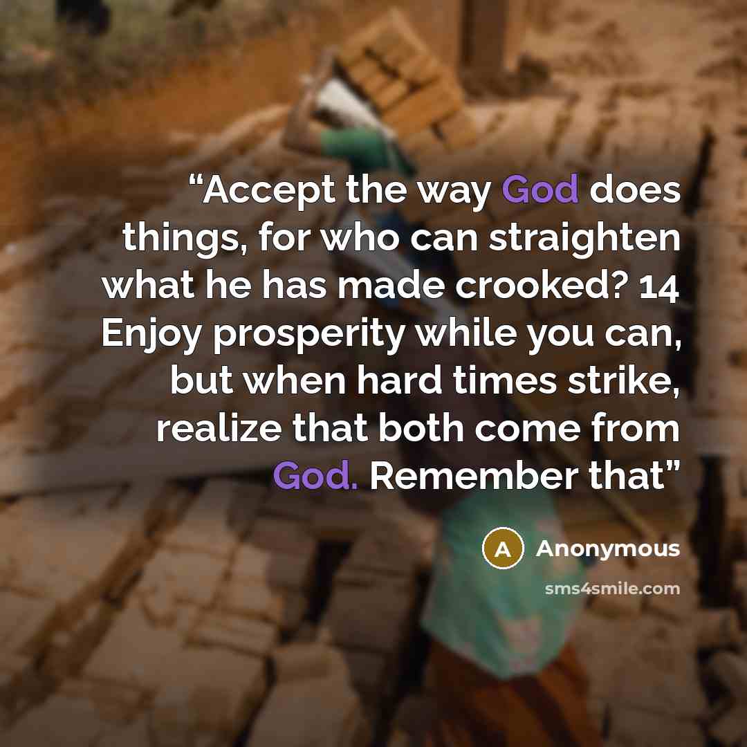“Accept the way God does things, for who can straighten what he has made crooked? 14 Enjoy prosperity while you can, but when hard times strike, realize that both come from God. Remember that” quote by Anonymous