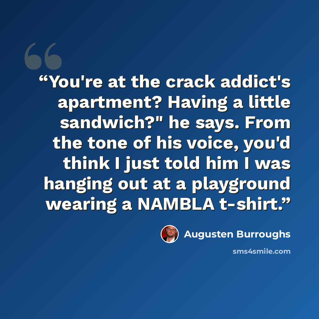“You're at the crack addict's apartment? Having a little sandwich?" he says. From the tone of his voice, you'd think I just told him I was hanging out at a playground wearing a NAMBLA t-shirt.” quote by Augusten Burroughs